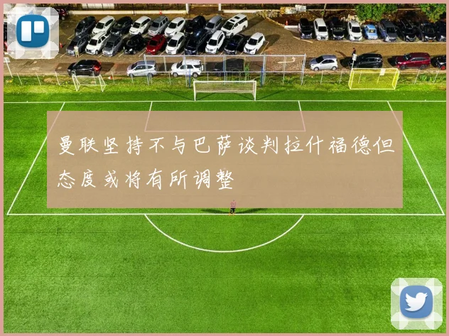 曼联坚持不与巴萨谈判拉什福德但态度或将有所调整