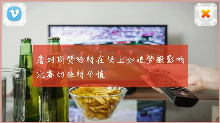 詹姆斯赞哈特在场上如追梦般影响比赛的独特价值