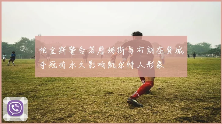 帕金斯警告若詹姆斯与布朗在费城夺冠将永久影响凯尔特人形象