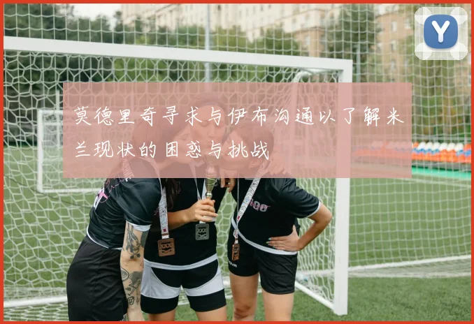 莫德里奇寻求与伊布沟通以了解米兰现状的困惑与挑战