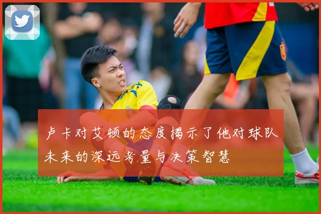 卢卡对艾顿的态度揭示了他对球队未来的深远考量与决策智慧