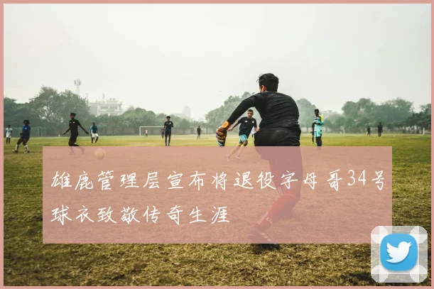 雄鹿管理层宣布将退役字母哥34号球衣致敬传奇生涯