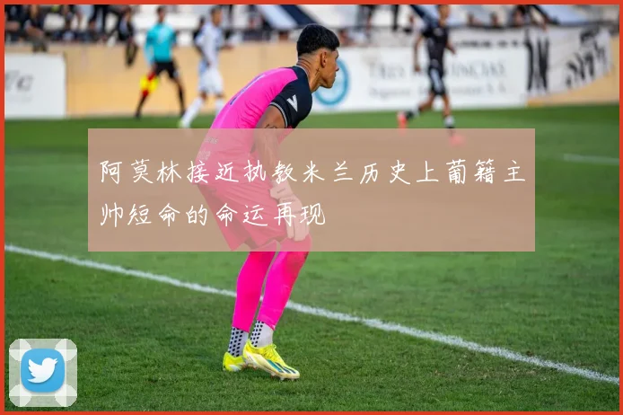 阿莫林接近执教米兰历史上葡籍主帅短命的命运再现