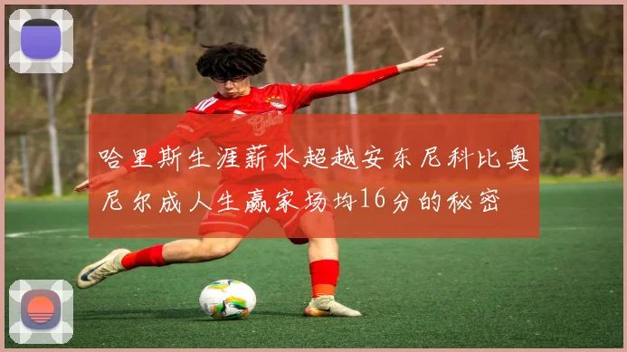 哈里斯生涯薪水超越安东尼科比奥尼尔成人生赢家场均16分的秘密
