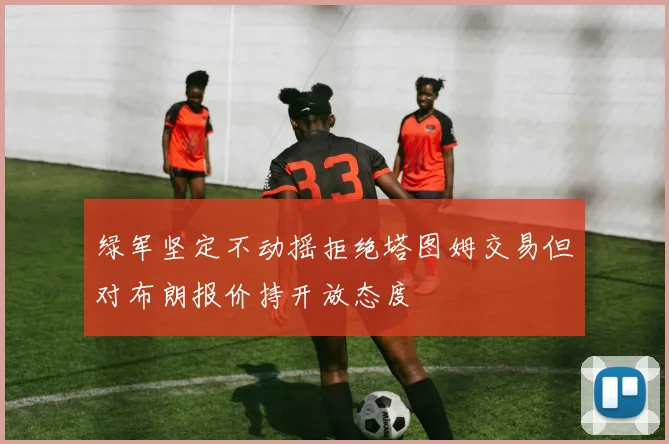 绿军坚定不动摇拒绝塔图姆交易但对布朗报价持开放态度