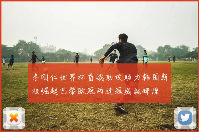 李刚仁世界杯首战助攻助力韩国新核崛起巴黎欧冠两连冠成就辉煌