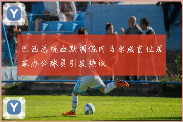 巴西总统幽默调侃内马尔成首位居家办公球员引发热议