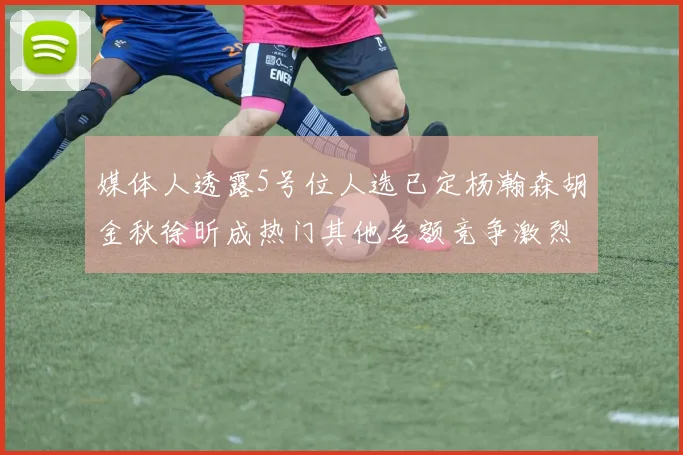媒体人透露5号位人选已定杨瀚森胡金秋徐昕成热门其他名额竞争激烈