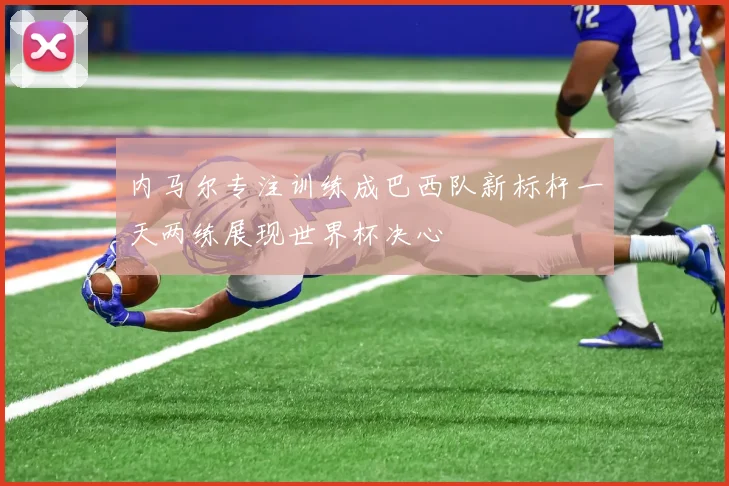 内马尔专注训练成巴西队新标杆一天两练展现世界杯决心