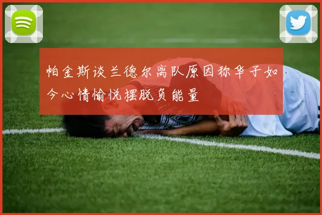帕金斯谈兰德尔离队原因称华子如今心情愉悦摆脱负能量