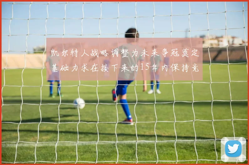 凯尔特人战略调整为未来争冠奠定基础力求在接下来的15年内保持竞争优势