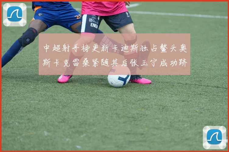 中超射手榜更新卡迪斯独占鳌头奥斯卡克雷桑紧随其后张玉宁成功跻身前十