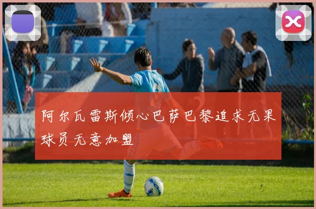 阿尔瓦雷斯倾心巴萨巴黎追求无果球员无意加盟