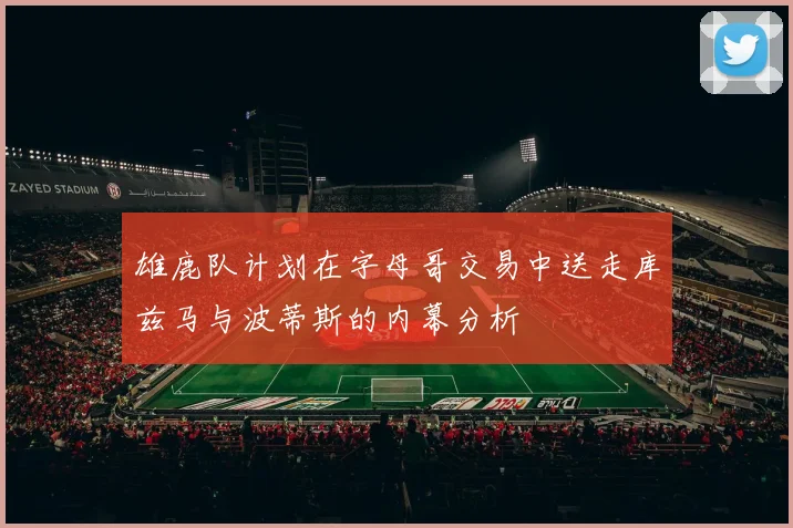 雄鹿队计划在字母哥交易中送走库兹马与波蒂斯的内幕分析