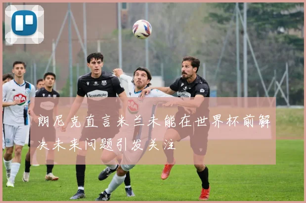朗尼克直言米兰未能在世界杯前解决未来问题引发关注