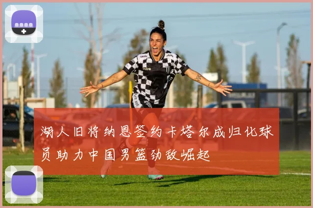 湖人旧将纳恩签约卡塔尔成归化球员助力中国男篮劲敌崛起