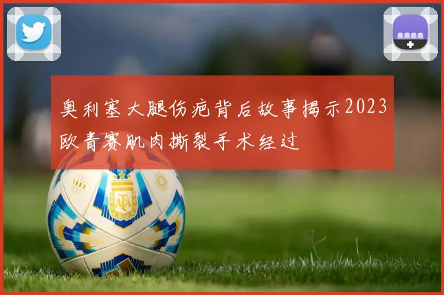奥利塞大腿伤疤背后故事揭示2023欧青赛肌肉撕裂手术经过