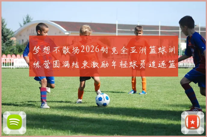 梦想不散场2026耐克全亚洲篮球训练营圆满结束激励年轻球员追逐篮球梦想