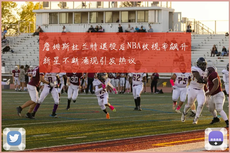 詹姆斯杜兰特退役后NBA收视率飙升新星不断涌现引发热议